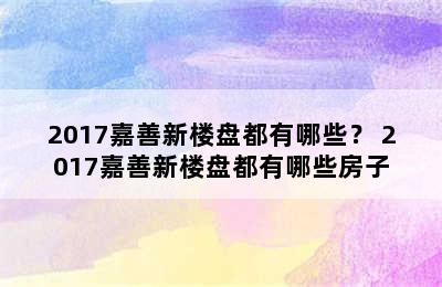 2017嘉善新楼盘都有哪些？ 2017嘉善新楼盘都有哪些房子